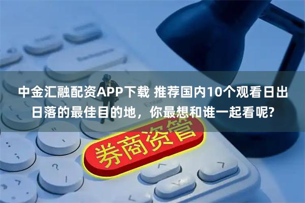中金汇融配资APP下载 推荐国内10个观看日出日落的最佳目的地，你最想和谁一起看呢?
