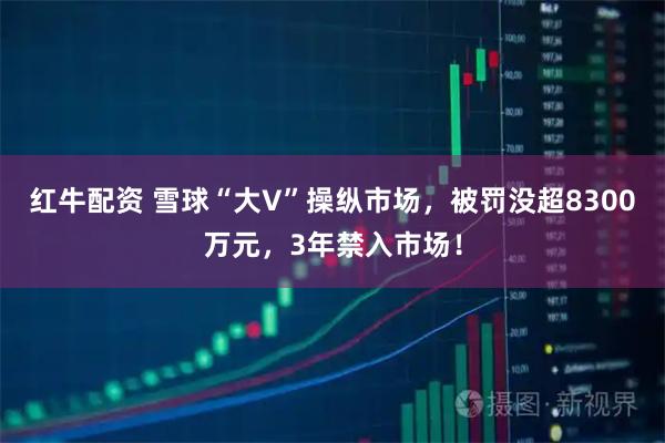 红牛配资 雪球“大V”操纵市场，被罚没超8300万元，3年禁入市场！