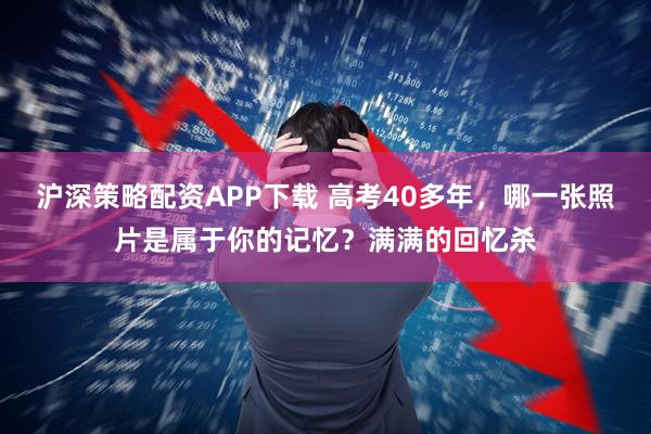 沪深策略配资APP下载 高考40多年，哪一张照片是属于你的记忆？满满的回忆杀