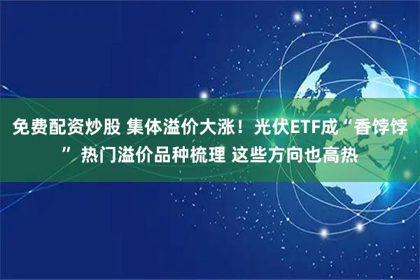 免费配资炒股 集体溢价大涨！光伏ETF成“香饽饽” 热门溢价品种梳理 这些方向也高热