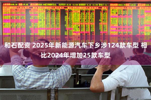 和石配资 2025年新能源汽车下乡涉124款车型 相比2024年增加25款车型
