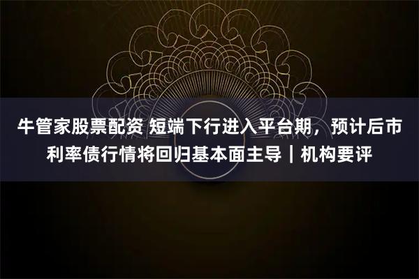 牛管家股票配资 短端下行进入平台期，预计后市利率债行情将回归基本面主导｜机构要评