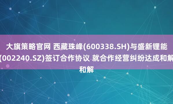 大旗策略官网 西藏珠峰(600338.SH)与盛新锂能(002240.SZ)签订合作协议 就合作经营纠纷达成和解