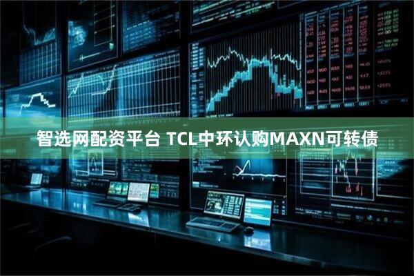 智选网配资平台 TCL中环认购MAXN可转债