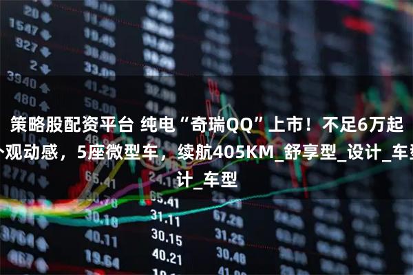 策略股配资平台 纯电“奇瑞QQ”上市！不足6万起外观动感，5座微型车，续航405KM_舒享型_设计_车型