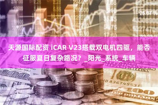 天源国际配资 iCAR V23搭载双电机四驱，能否征服夏日复杂路况？_阳光_系统_车辆