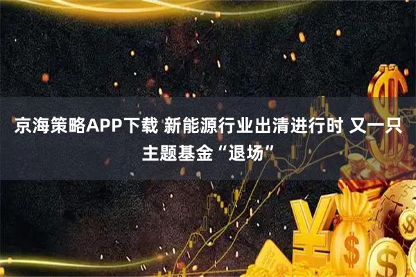 京海策略APP下载 新能源行业出清进行时 又一只主题基金“退场”