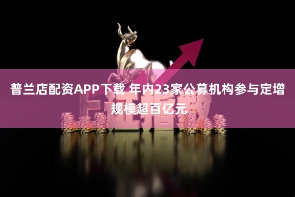 普兰店配资APP下载 年内23家公募机构参与定增 规模超百亿元