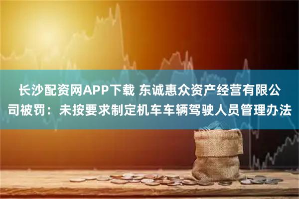 长沙配资网APP下载 东诚惠众资产经营有限公司被罚：未按要求制定机车车辆驾驶人员管理办法