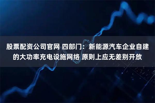 股票配资公司官网 四部门：新能源汽车企业自建的大功率充电设施网络 原则上应无差别开放