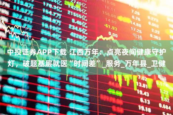 中投证券APP下载 江西万年：点亮夜间健康守护灯，破题基层就医“时间差”_服务_万年县_卫健