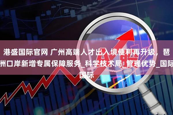 港盛国际官网 广州高端人才出入境便利再升级，琶洲口岸新增专属保障服务_科学技术局_管理优势_国际