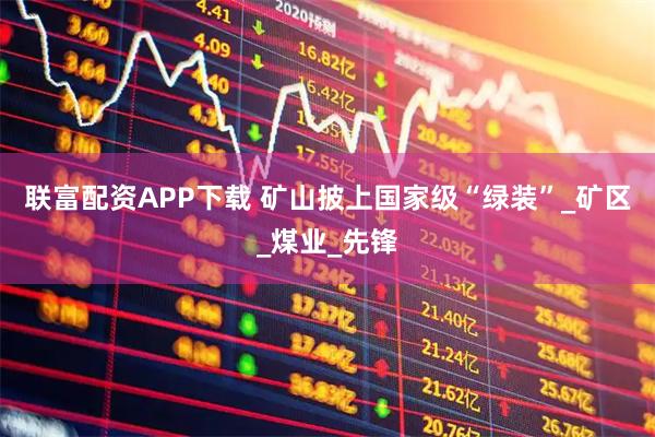 联富配资APP下载 矿山披上国家级“绿装”_矿区_煤业_先锋