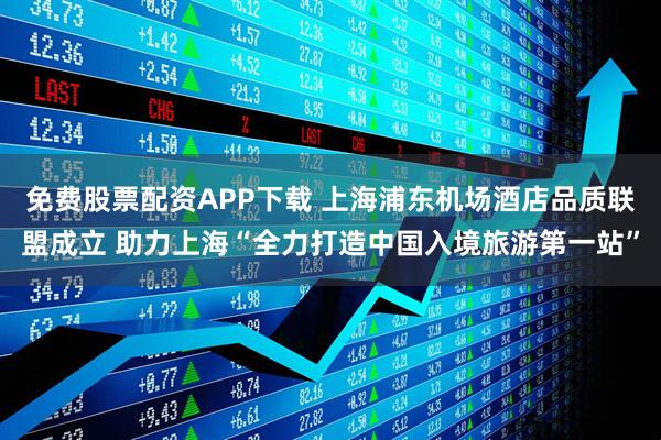 免费股票配资APP下载 上海浦东机场酒店品质联盟成立 助力上海“全力打造中国入境旅游第一站”