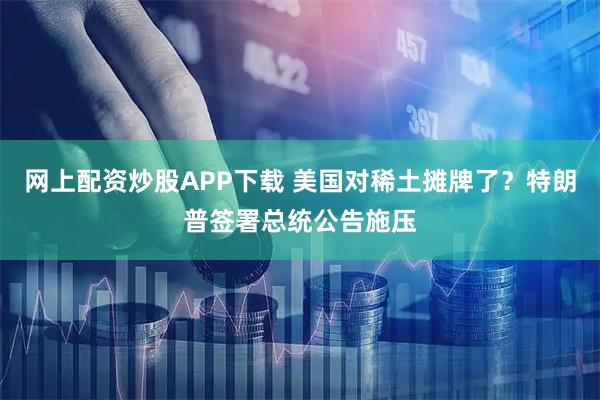 网上配资炒股APP下载 美国对稀土摊牌了？特朗普签署总统公告施压