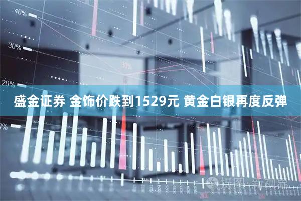 盛金证券 金饰价跌到1529元 黄金白银再度反弹