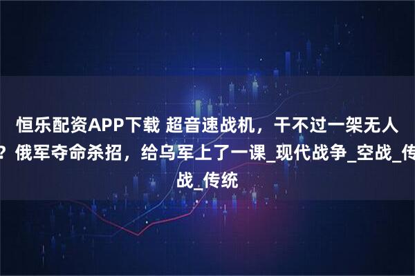 恒乐配资APP下载 超音速战机，干不过一架无人机？俄军夺命杀招，给乌军上了一课_现代战争_空战_传统