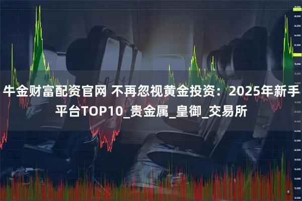 牛金财富配资官网 不再忽视黄金投资：2025年新手平台TOP10_贵金属_皇御_交易所