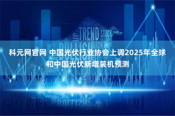 科元网官网 中国光伏行业协会上调2025年全球和中国光伏新增装机预测