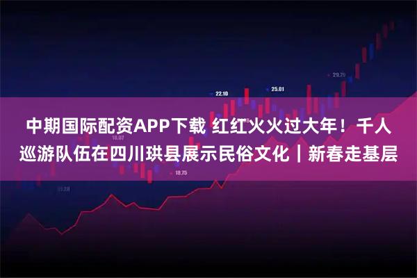 中期国际配资APP下载 红红火火过大年！千人巡游队伍在四川珙县展示民俗文化｜新春走基层