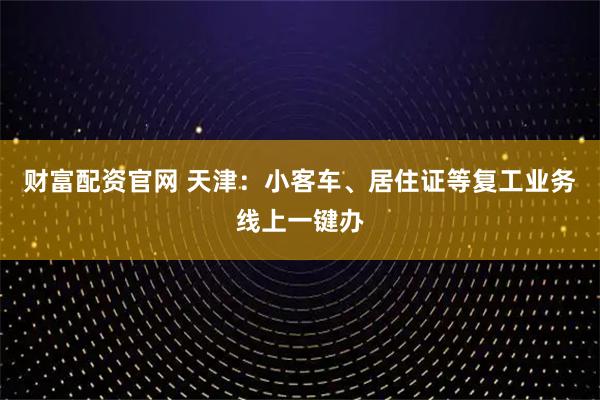 财富配资官网 天津：小客车、居住证等复工业务线上一键办