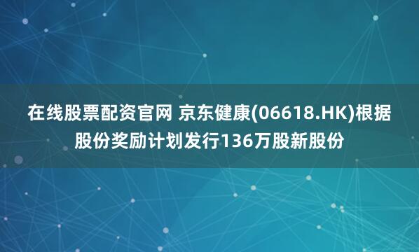 在线股票配资官网 京东健康(06618.HK)根据股份奖励计划发行136万股新股份