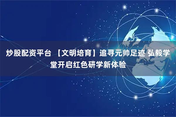 炒股配资平台 【文明培育】追寻元帅足迹 弘毅学堂开启红色研学新体验