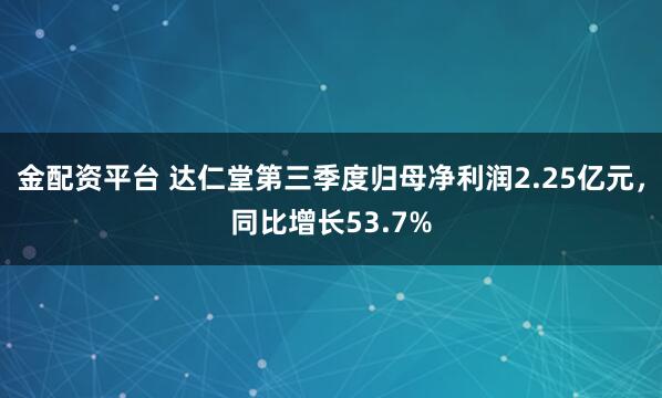 金配资平台 达仁堂第三季度归母净利润2.25亿元，同比增长53.7%