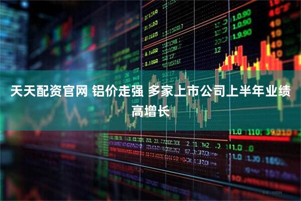天天配资官网 铝价走强 多家上市公司上半年业绩高增长